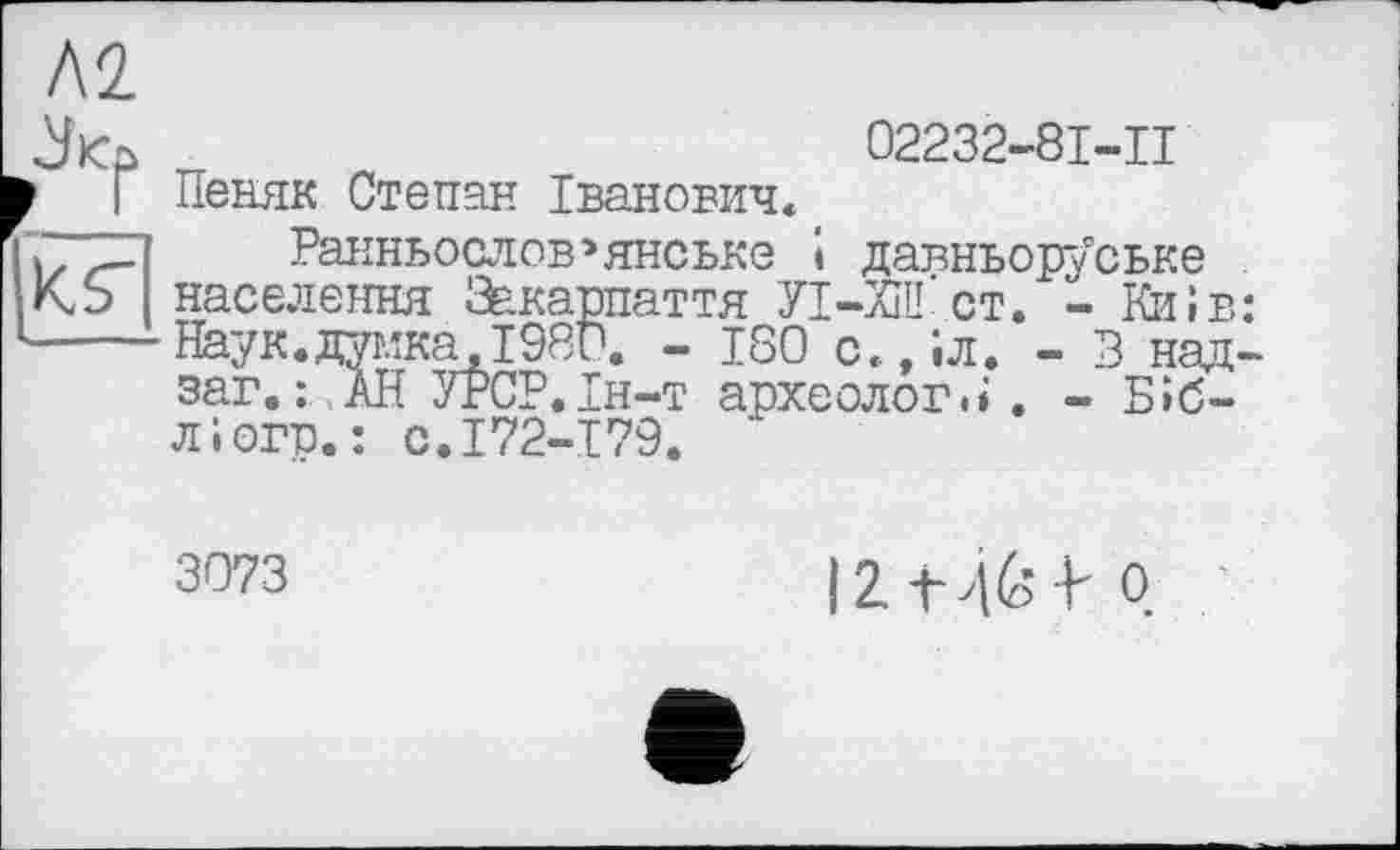 ﻿ЛІ
к?
02232-8I-II
Пеняк Степан Іванович«
Ранньослов>янське і давньоруське населення Закарпаття УІ-ХШ ст. - Київ: Наук.думка,1980. - 180 с.,іл. - В над-заг.: АН УРСР.Ін-т археологи. - Біб-ліогр.: с.172-179. ’
3073
I2.-U&-I- Q